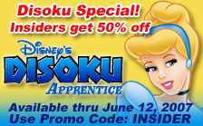 Disney's Disoku Apprentice Disoku Special! Insiders get 50% off Available thru June 12, 2007 Use Promo Code: INSIDER